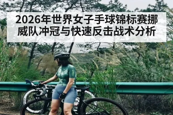 2026年世界女子手球锦标赛挪威队冲冠与快速反击战术分析