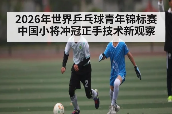 2026年世界乒乓球青年锦标赛中国小将冲冠正手技术新观察