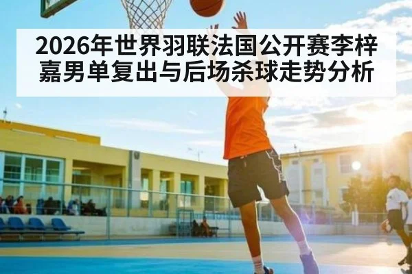 2026年世界羽联法国公开赛李梓嘉男单复出与后场杀球走势分析